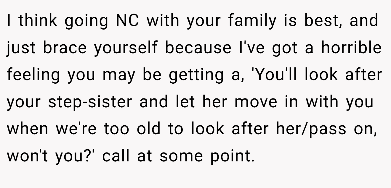 I think going NC with your family is best, and just brace yourself because I've got a horrible feeling you may be getting a, 'You'll look after your step-sister and let her move in with you when we're too old to look after her/pass on, won't you?' call at some point.