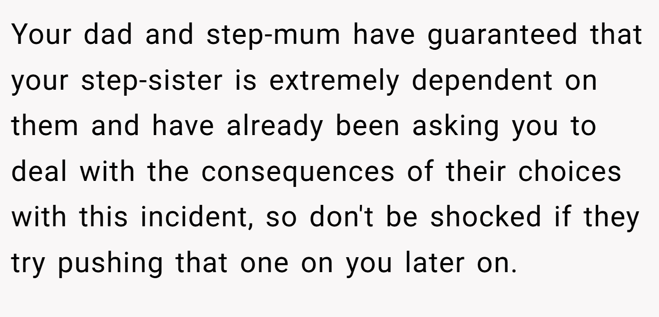 Your dad and step-mum have guaranteed that your step-sister is extremely dependent on them and have already been asking you to deal with the consequences of their choices with this incident, so don't be shocked if they try pushing that one on you later on.