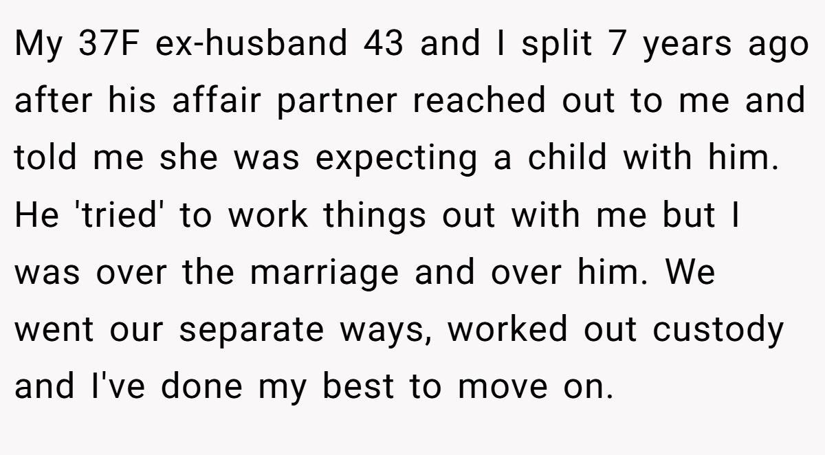 My 37F ex-husband 43 and I split 7 years ago after his affair partner reached out to me and told me she was expecting a child with him. He 'tried' to work things out with me but I was over the marriage and over him. We went our separate ways, worked out custody and I've done my best to move on.