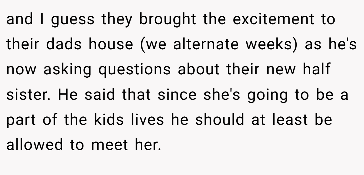 and I guess they brought the excitement to their dads house (we alternate weeks) as he's now asking questions about their new half sister. He said that since she's going to be a part of the kids lives he should at least be allowed to meet her.
