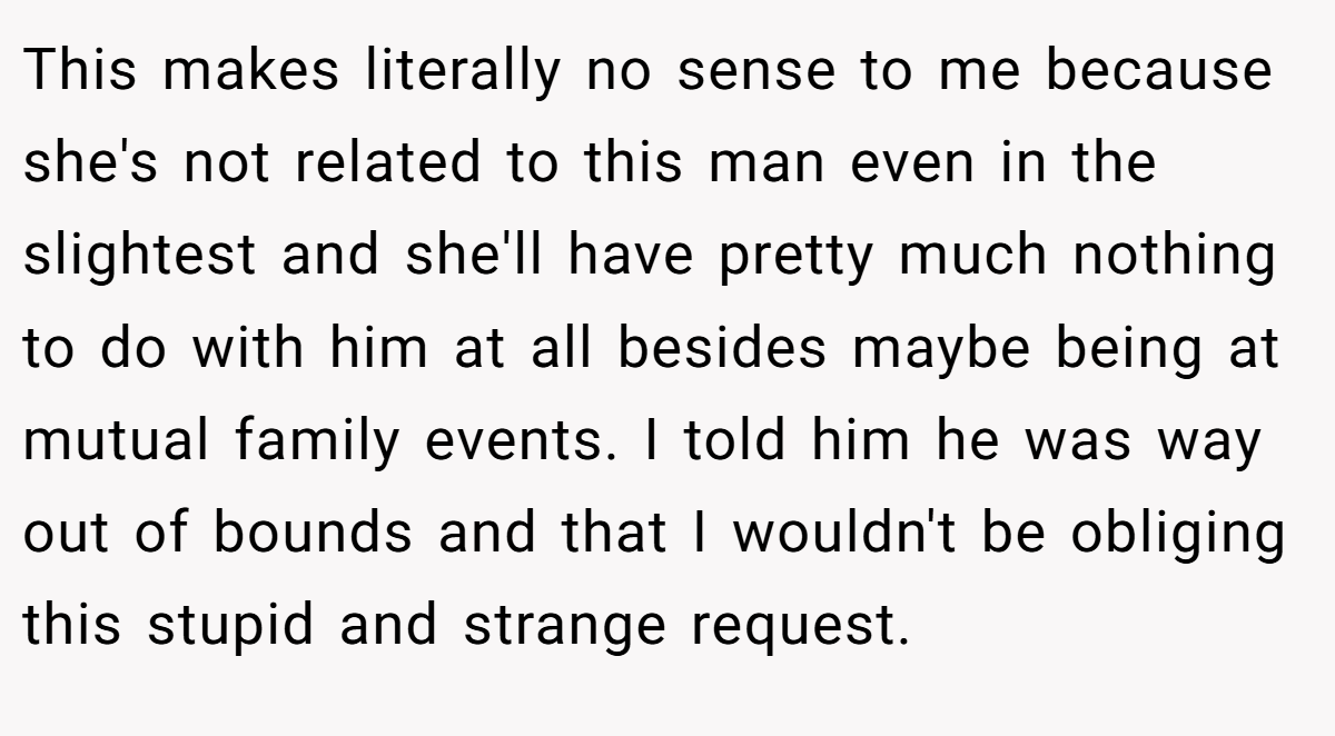 This makes literally no sense to me because she's not related to this man even in the slightest and she'll have pretty much nothing to do with him at all besides maybe being at mutual family events. I told him he was way out of bounds and that I wouldn't be obliging this stupid and strange request.
