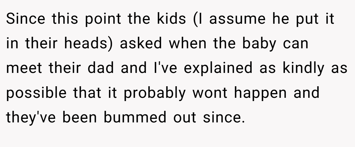 Since this point the kids (I assume he put it in their heads) asked when the baby can meet their dad and I've explained as kindly as possible that it probably wont happen and they've been bummed out since.