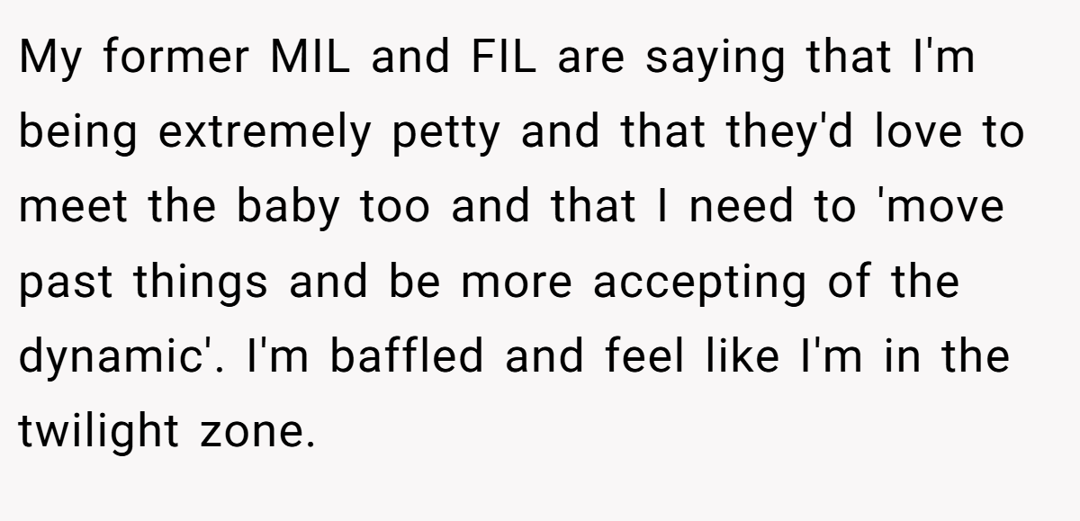 My former MIL and FIL are saying that I'm being extremely petty and that they'd love to meet the baby too and that I need to 'move past things and be more accepting of the dynamic'. I'm baffled and feel like I'm in the twilight zone.