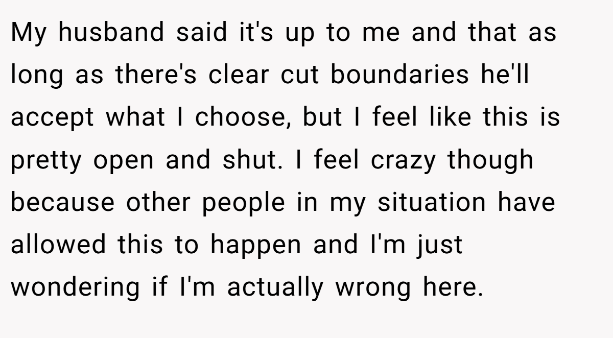 My husband said it's up to me and that as long as there's clear cut boundaries he'll accept what I choose, but I feel like this is pretty open and shut. I feel crazy though because other people in my situation have allowed this to happen and I'm just wondering if I'm actually wrong here.