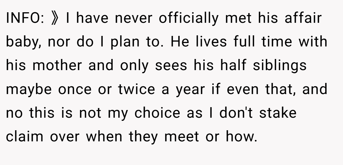 INFO: 》I have never officially met his affair baby, nor do I plan to. He lives full time with his mother and only sees his half siblings maybe once or twice a year if even that, and no this is not my choice as I don't stake claim over when they meet or how.