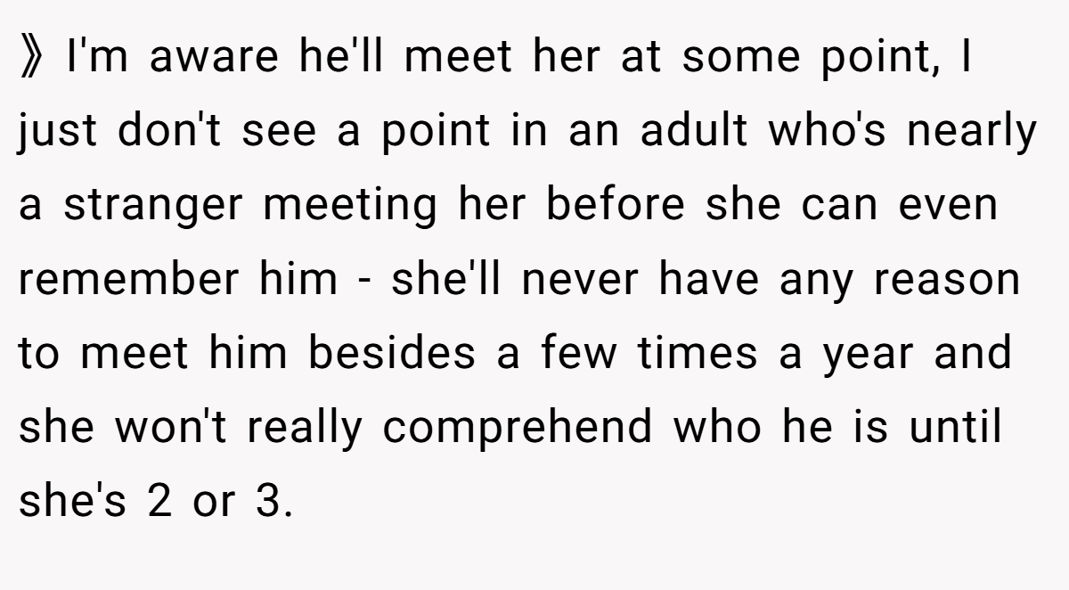 》I'm aware he'll meet her at some point, I just don't see a point in an adult who's nearly a stranger meeting her before she can even remember him - she'll never have any reason to meet him besides a few times a year and she won't really comprehend who he is until she's 2 or 3.