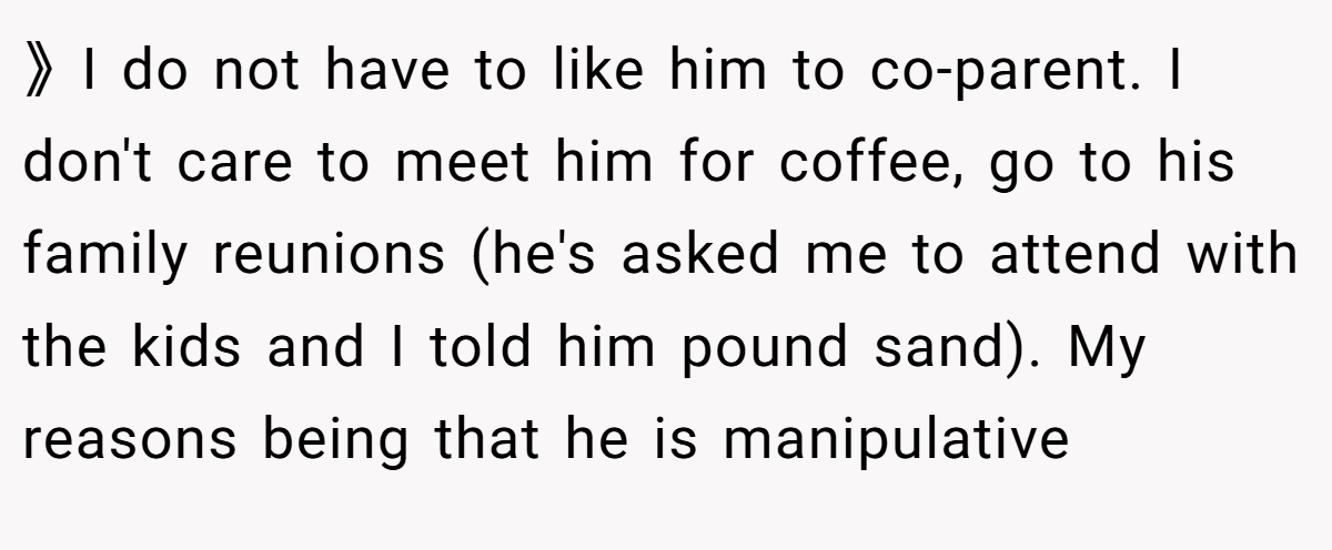 》I do not have to like him to co-parent. I don't care to meet him for coffee, go to his family reunions (he's asked me to attend with the kids and I told him pound sand). My reasons being that he is manipulative