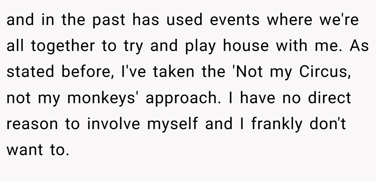 and in the past has used events where we're all together to try and play house with me. As stated before, I've taken the 'Not my Circus, not my monkeys' approach. I have no direct reason to involve myself and I frankly don't want to.