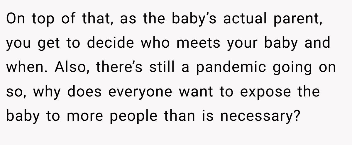 On top of that, as the baby’s actual parent, you get to decide who meets your baby and when. Also, there’s still a pandemic going on so, why does everyone want to expose the baby to more people than is necessary?