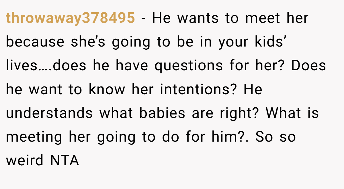 throwaway378495 − He wants to meet her because she’s going to be in your kids’ lives….does he have questions for her? Does he want to know her intentions? He understands what babies are right? What is meeting her going to do for him?. So so weird NTA