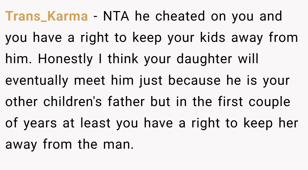 Trans_Karma − NTA he cheated on you and you have a right to keep your kids away from him. Honestly I think your daughter will eventually meet him just because he is your other children's father but in the first couple of years at least you have a right to keep her away from the man.