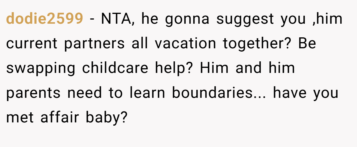 dodie2599 − NTA, he gonna suggest you ,him current partners all vacation together? Be swapping childcare help? Him and him parents need to learn boundaries... have you met affair baby?