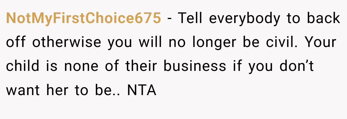 NotMyFirstChoice675 − Tell everybody to back off otherwise you will no longer be civil. Your child is none of their business if you don’t want her to be.. NTA