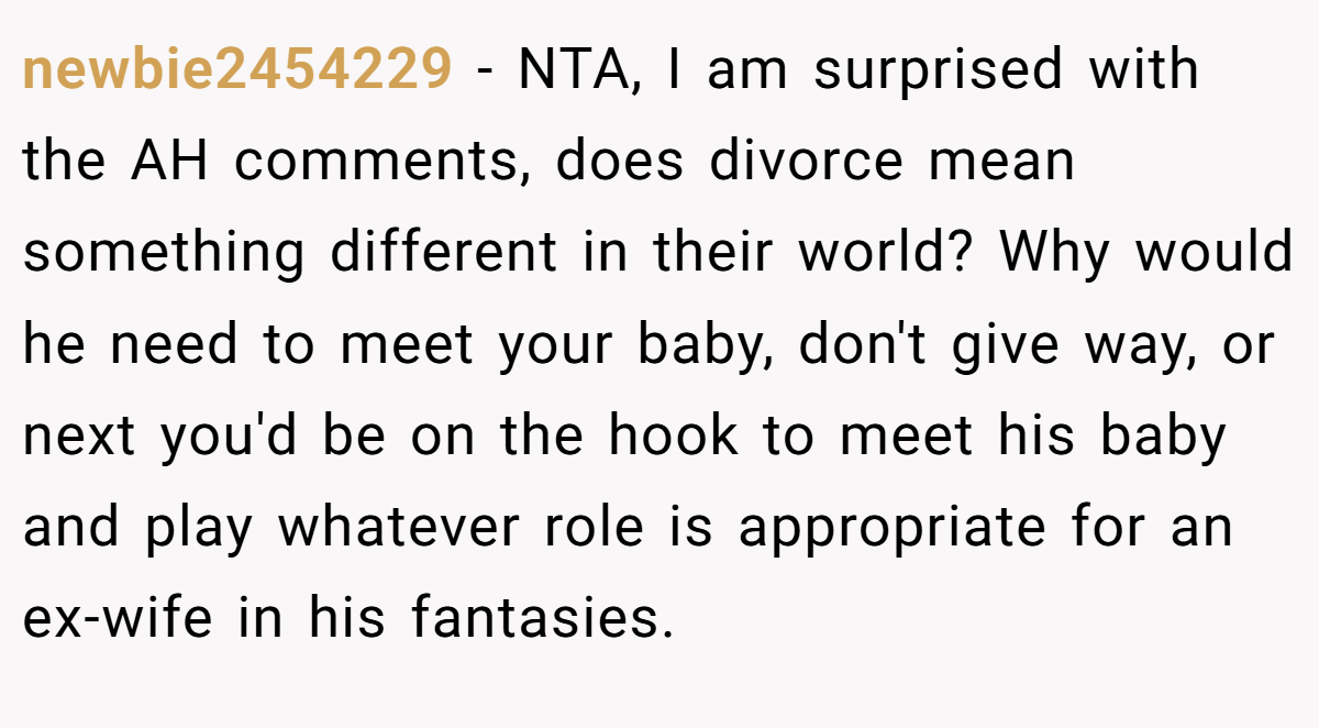 newbie2454229 − NTA, I am surprised with the AH comments, does divorce mean something different in their world? Why would he need to meet your baby, don't give way, or next you'd be on the hook to meet his baby and play whatever role is appropriate for an ex-wife in his fantasies.