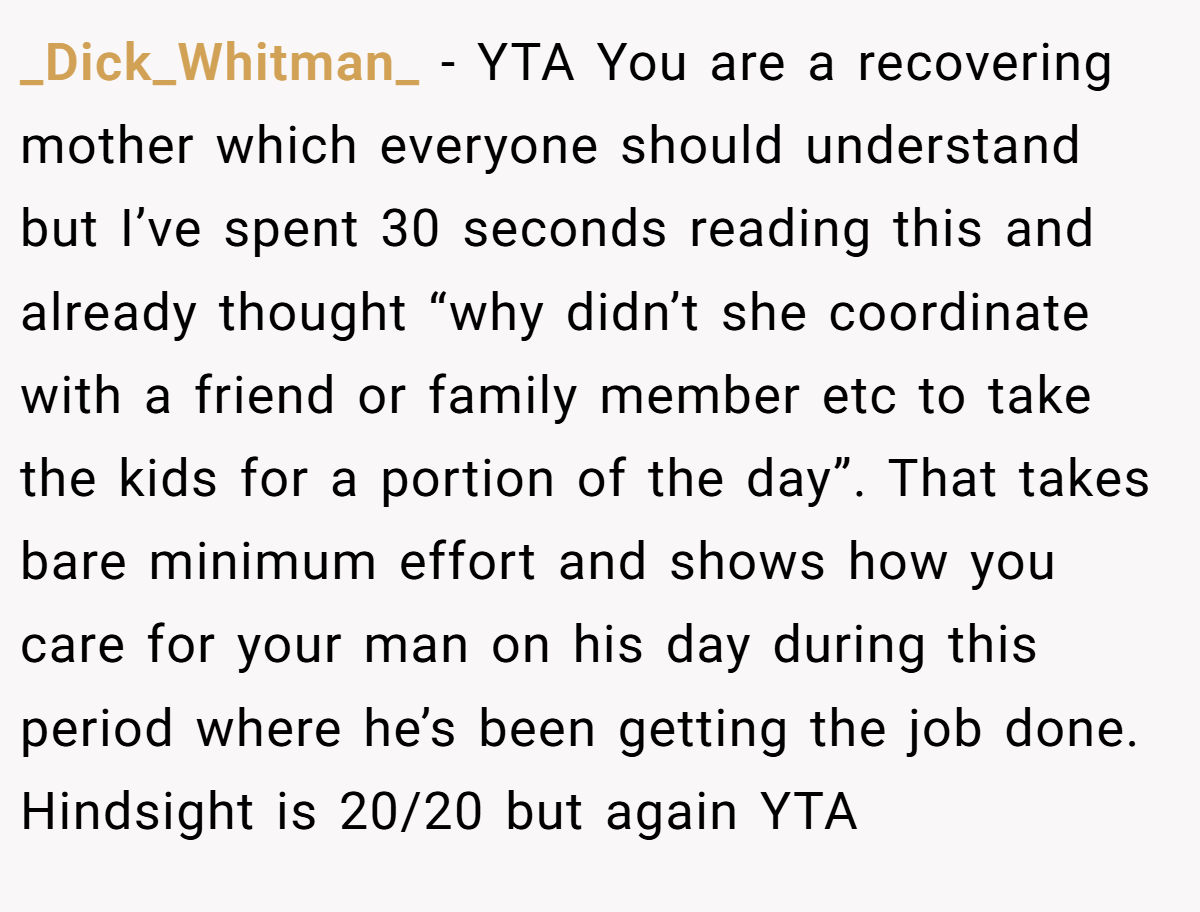 _Dick_Whitman_ − YTA You are a recovering mother which everyone should understand but I’ve spent 30 seconds reading this and already thought “why didn’t she coordinate with a friend or family member etc to take the kids for a portion of the day”. That takes bare minimum effort and shows how you care for your man on his day during this period where he’s been getting the job done. Hindsight is 20/20 but again YTA