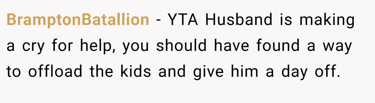 BramptonBatallion − YTA Husband is making a cry for help, you should have found a way to offload the kids and give him a day off.