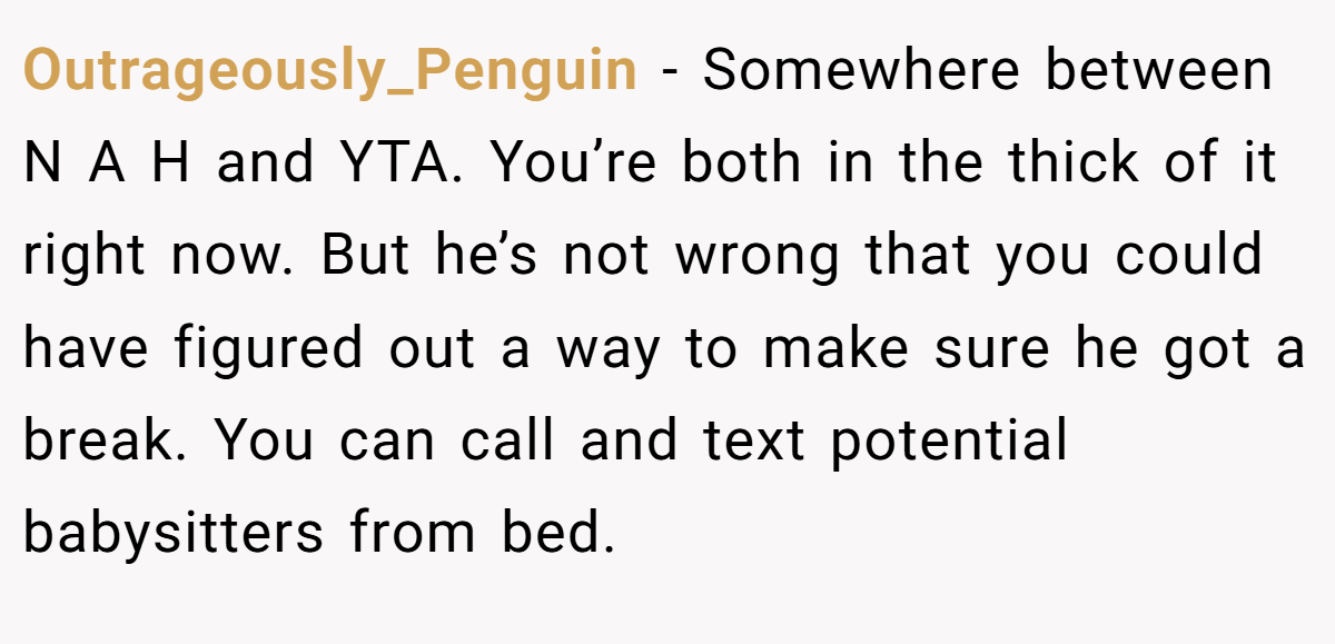 Outrageously_Penguin − Somewhere between N A H and YTA. You’re both in the thick of it right now. But he’s not wrong that you could have figured out a way to make sure he got a break. You can call and text potential babysitters from bed.