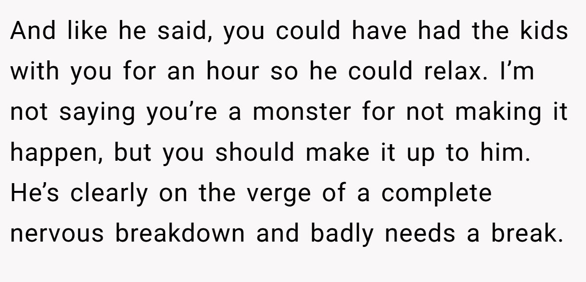 And like he said, you could have had the kids with you for an hour so he could relax. I’m not saying you’re a monster for not making it happen, but you should make it up to him. He’s clearly on the verge of a complete nervous breakdown and badly needs a break.