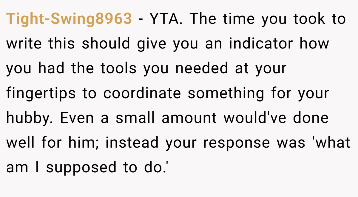 Tight-Swing8963 − YTA. The time you took to write this should give you an indicator how you had the tools you needed at your fingertips to coordinate something for your hubby. Even a small amount would've done well for him; instead your response was 'what am I supposed to do.'