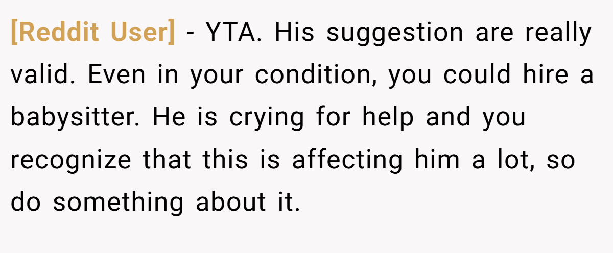 [Reddit User] − YTA. His suggestion are really valid. Even in your condition, you could hire a babysitter. He is crying for help and you recognize that this is affecting him a lot, so do something about it.