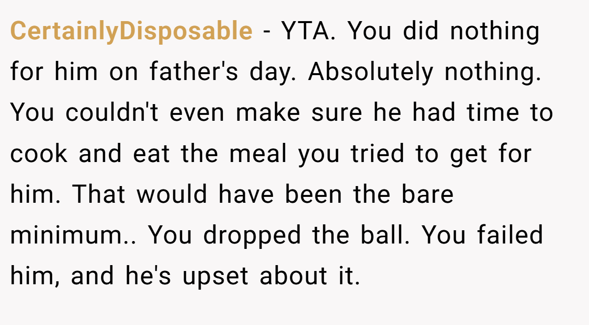 CertainlyDisposable − YTA. You did nothing for him on father's day. Absolutely nothing. You couldn't even make sure he had time to cook and eat the meal you tried to get for him. That would have been the bare minimum.. You dropped the ball. You failed him, and he's upset about it.