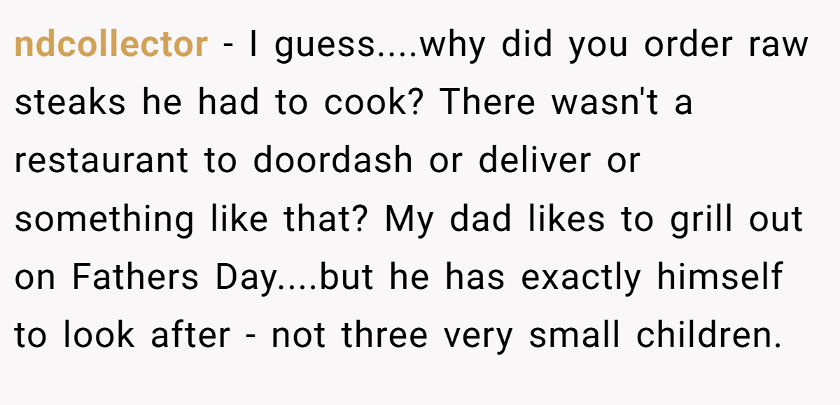 ndcollector − I guess....why did you order raw steaks he had to cook? There wasn't a restaurant to doordash or deliver or something like that? My dad likes to grill out on Fathers Day....but he has exactly himself to look after - not three very small children.