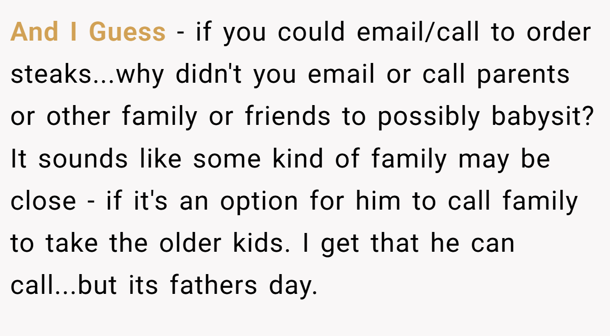 And I Guess - if you could email/call to order steaks...why didn't you email or call parents or other family or friends to possibly babysit? It sounds like some kind of family may be close - if it's an option for him to call family to take the older kids. I get that he can call...but its fathers day.