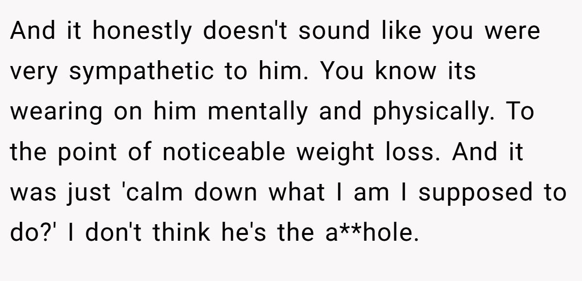 And it honestly doesn't sound like you were very sympathetic to him. You know its wearing on him mentally and physically. To the point of noticeable weight loss. And it was just 'calm down what I am I supposed to do?' I don't think he's the a**hole.