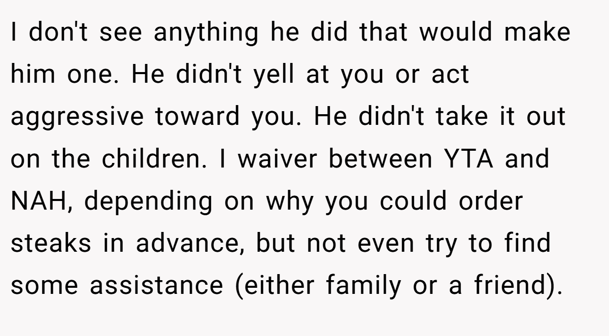 I don't see anything he did that would make him one. He didn't yell at you or act aggressive toward you. He didn't take it out on the children. I waiver between YTA and NAH, depending on why you could order steaks in advance, but not even try to find some assistance (either family or a friend).