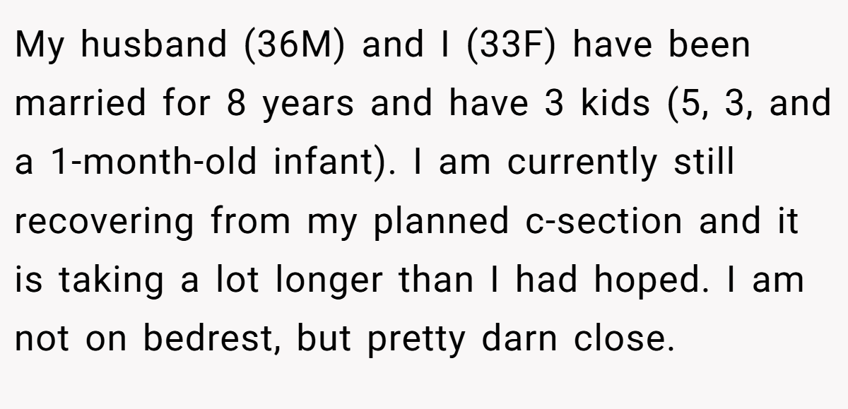 My husband (36M) and I (33F) have been married for 8 years and have 3 kids (5, 3, and a 1-month-old infant). I am currently still recovering from my planned c-section and it is taking a lot longer than I had hoped. I am not on bedrest, but pretty darn close.