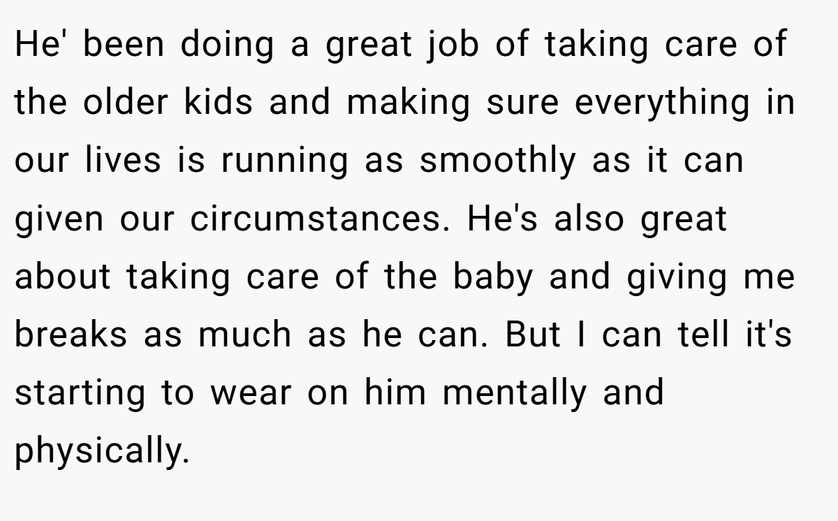 He' been doing a great job of taking care of the older kids and making sure everything in our lives is running as smoothly as it can given our circumstances. He's also great about taking care of the baby and giving me breaks as much as he can. But I can tell it's starting to wear on him mentally and physically.
