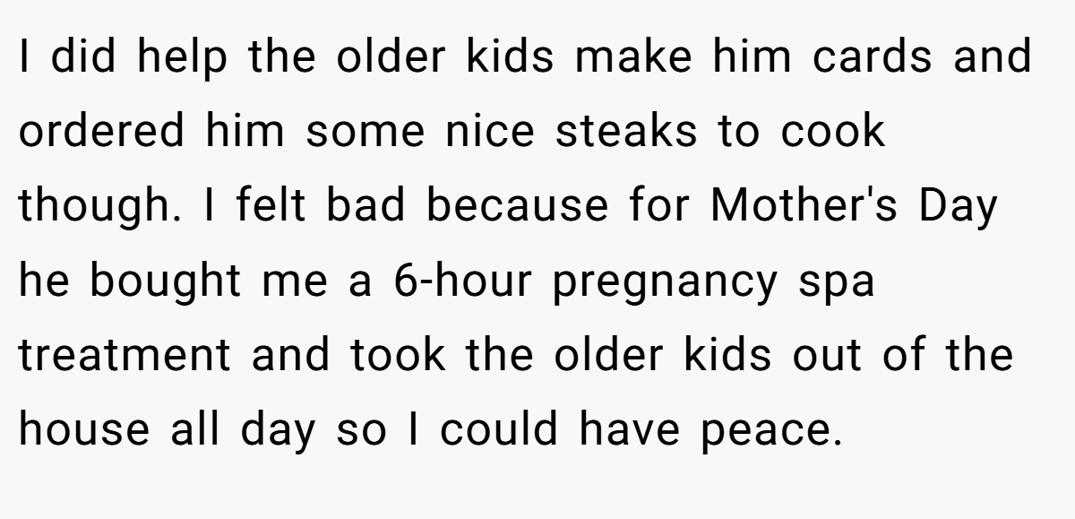 I did help the older kids make him cards and ordered him some nice steaks to cook though. I felt bad because for Mother's Day he bought me a 6-hour pregnancy spa treatment and took the older kids out of the house all day so I could have peace.