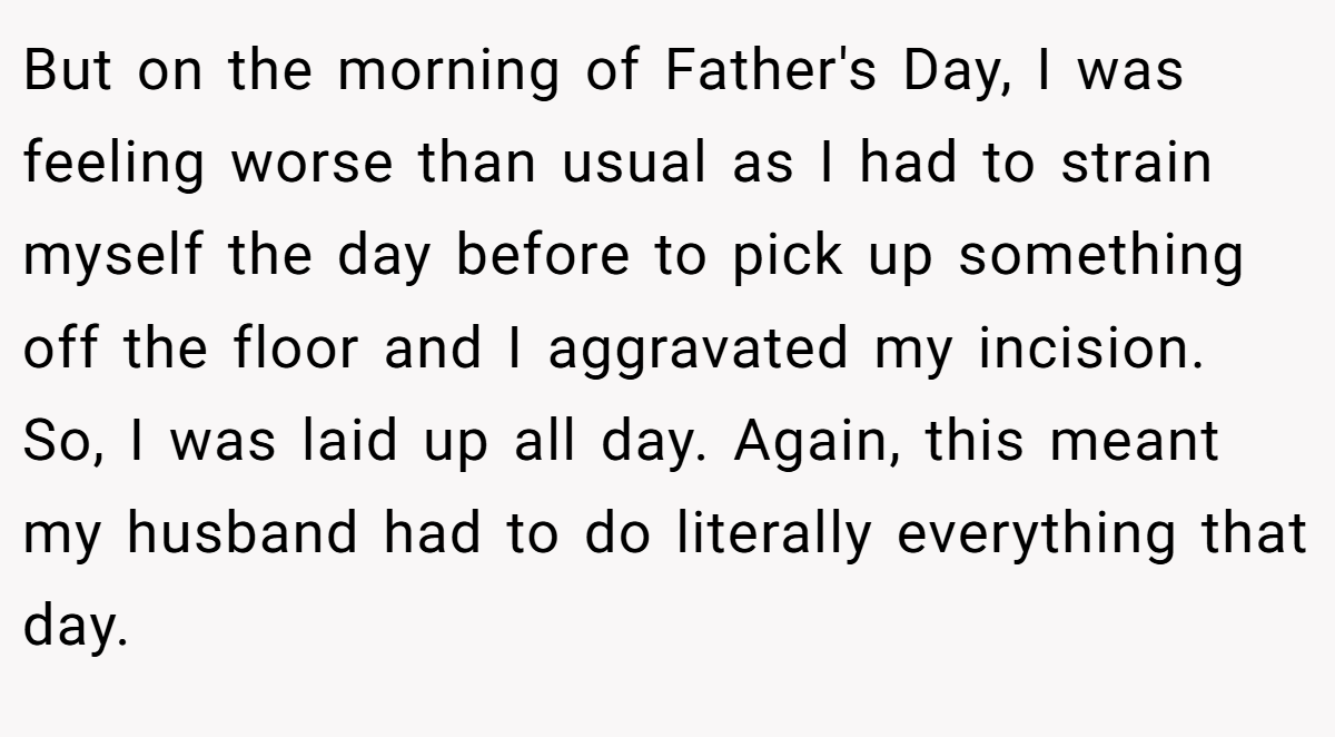 But on the morning of Father's Day, I was feeling worse than usual as I had to strain myself the day before to pick up something off the floor and I aggravated my incision. So, I was laid up all day. Again, this meant my husband had to do literally everything that day.