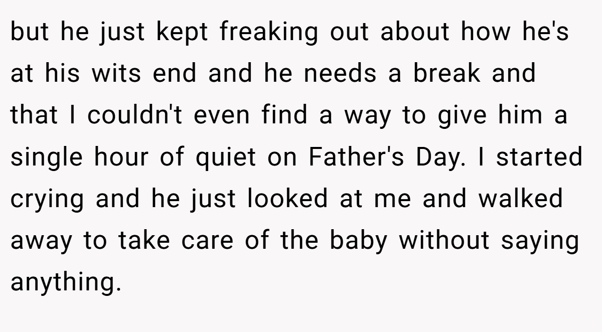 but he just kept freaking out about how he's at his wits end and he needs a break and that I couldn't even find a way to give him a single hour of quiet on Father's Day. I started crying and he just looked at me and walked away to take care of the baby without saying anything.