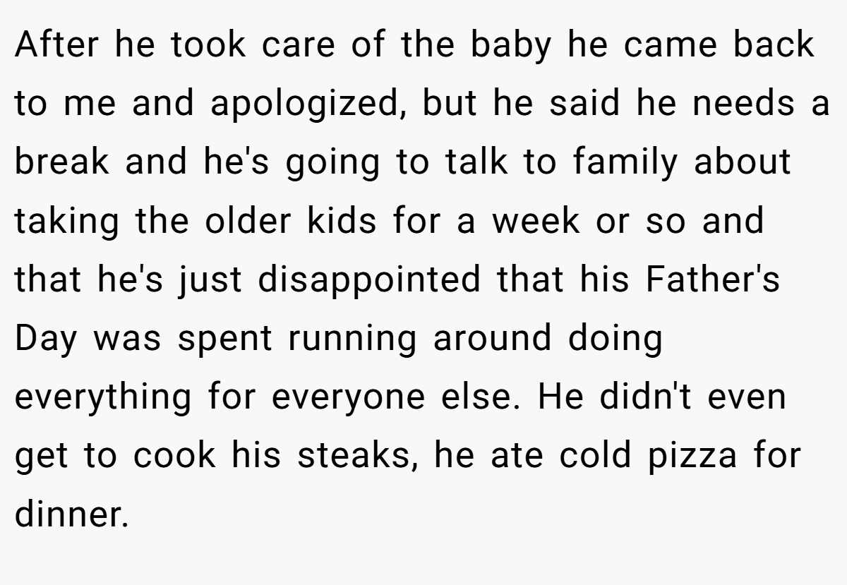 After he took care of the baby he came back to me and apologized, but he said he needs a break and he's going to talk to family about taking the older kids for a week or so and that he's just disappointed that his Father's Day was spent running around doing everything for everyone else. He didn't even get to cook his steaks, he ate cold pizza for dinner.