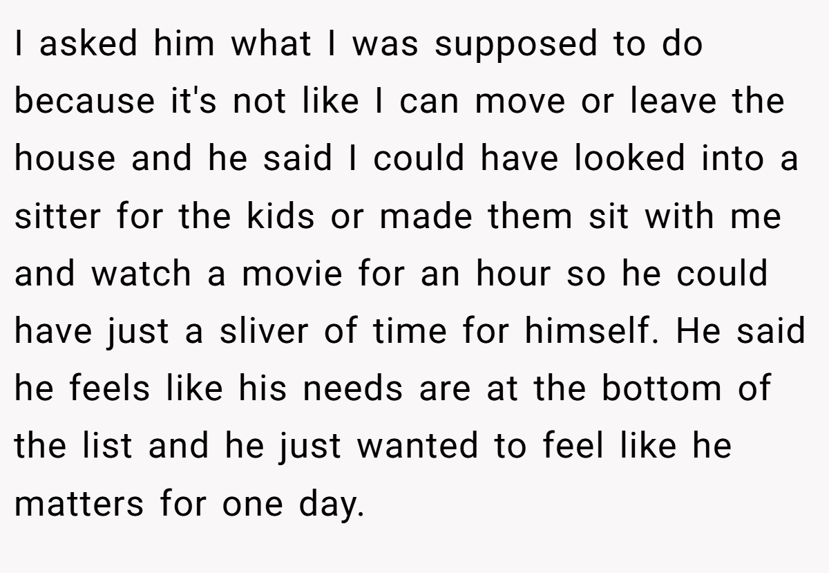 I asked him what I was supposed to do because it's not like I can move or leave the house and he said I could have looked into a sitter for the kids or made them sit with me and watch a movie for an hour so he could have just a sliver of time for himself. He said he feels like his needs are at the bottom of the list and he just wanted to feel like he matters for one day.