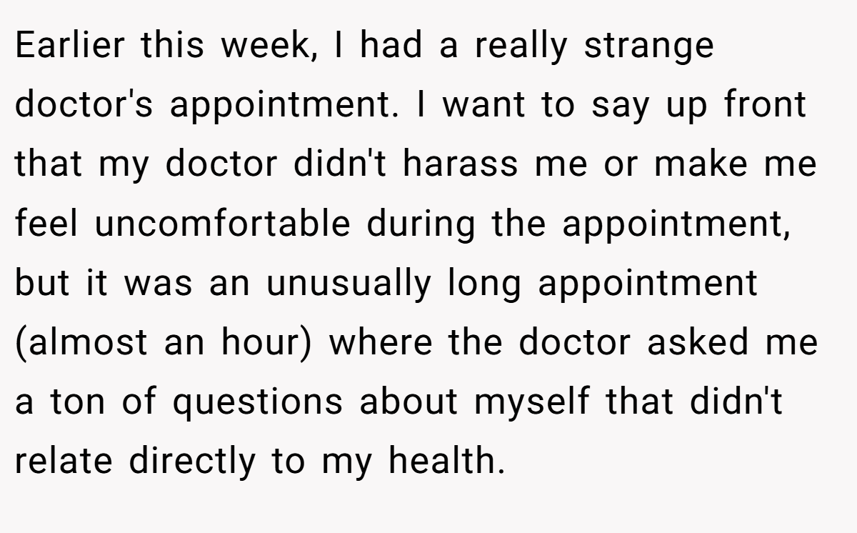 Earlier this week, I had a really strange doctor's appointment. I want to say up front that my doctor didn't harass me or make me feel uncomfortable during the appointment, but it was an unusually long appointment (almost an hour) where the doctor asked me a ton of questions about myself that didn't relate directly to my health.