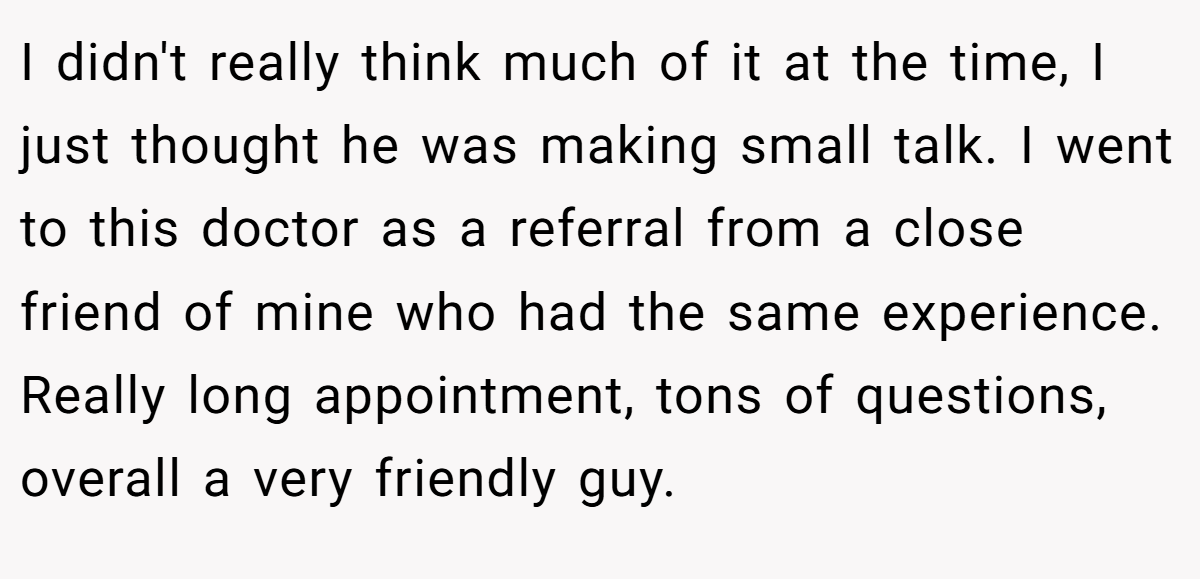I didn't really think much of it at the time, I just thought he was making small talk. I went to this doctor as a referral from a close friend of mine who had the same experience. Really long appointment, tons of questions, overall a very friendly guy.
