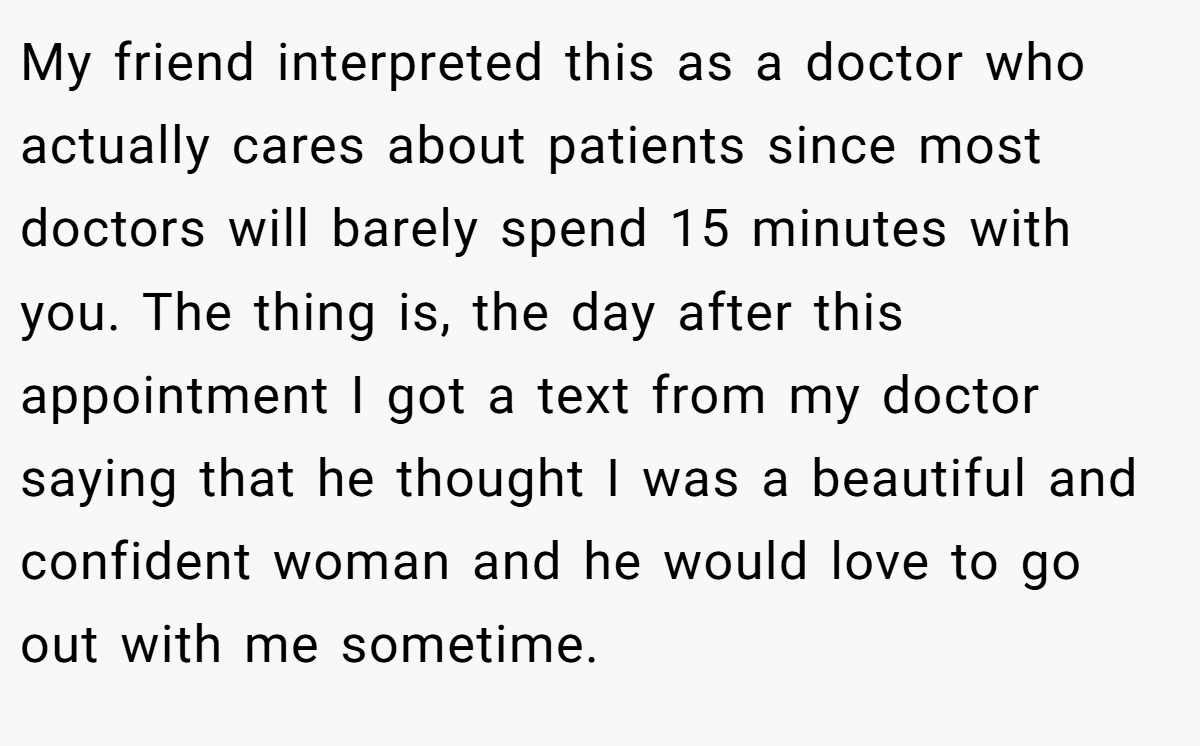 My friend interpreted this as a doctor who actually cares about patients since most doctors will barely spend 15 minutes with you. The thing is, the day after this appointment I got a text from my doctor saying that he thought I was a beautiful and confident woman and he would love to go out with me sometime.