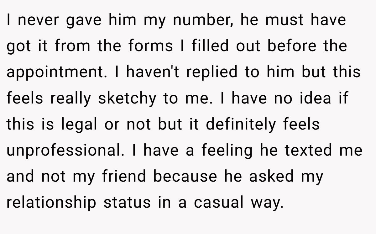 I never gave him my number, he must have got it from the forms I filled out before the appointment. I haven't replied to him but this feels really sketchy to me. I have no idea if this is legal or not but it definitely feels unprofessional. I have a feeling he texted me and not my friend because he asked my relationship status in a casual way.