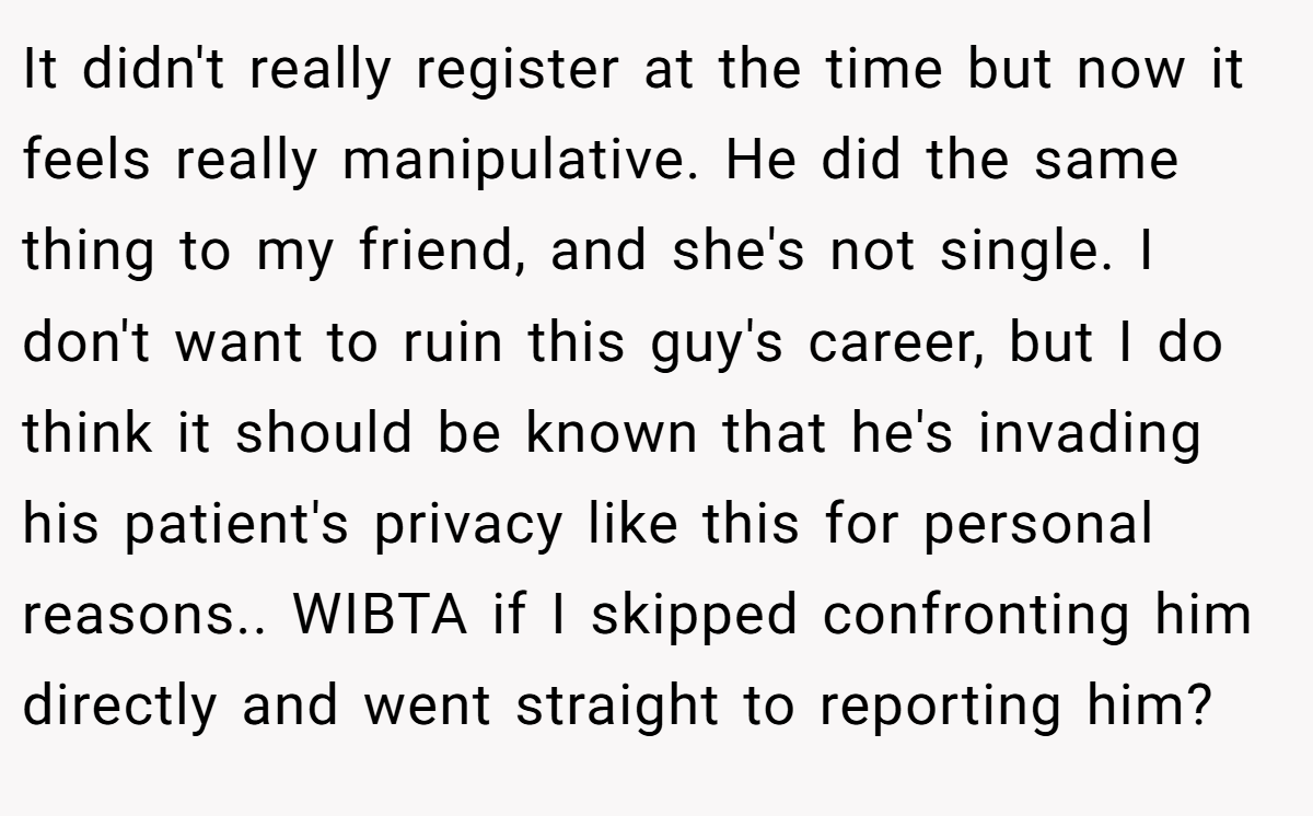 It didn't really register at the time but now it feels really manipulative. He did the same thing to my friend, and she's not single. I don't want to ruin this guy's career, but I do think it should be known that he's invading his patient's privacy like this for personal reasons.. WIBTA if I skipped confronting him directly and went straight to reporting him?