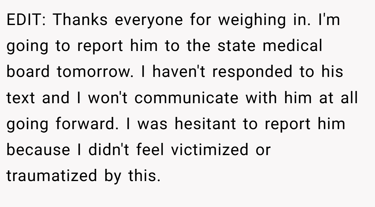 EDIT: Thanks everyone for weighing in. I'm going to report him to the state medical board tomorrow. I haven't responded to his text and I won't communicate with him at all going forward. I was hesitant to report him because I didn't feel victimized or traumatized by this.