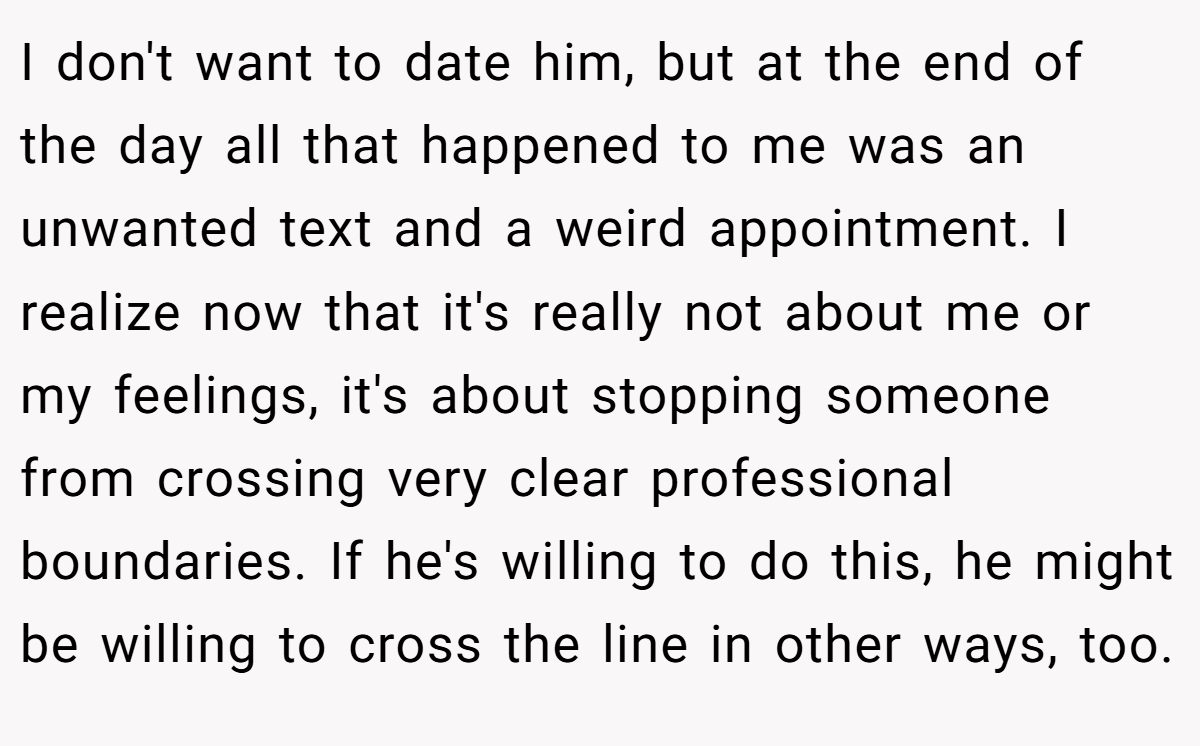 I don't want to date him, but at the end of the day all that happened to me was an unwanted text and a weird appointment. I realize now that it's really not about me or my feelings, it's about stopping someone from crossing very clear professional boundaries. If he's willing to do this, he might be willing to cross the line in other ways, too.