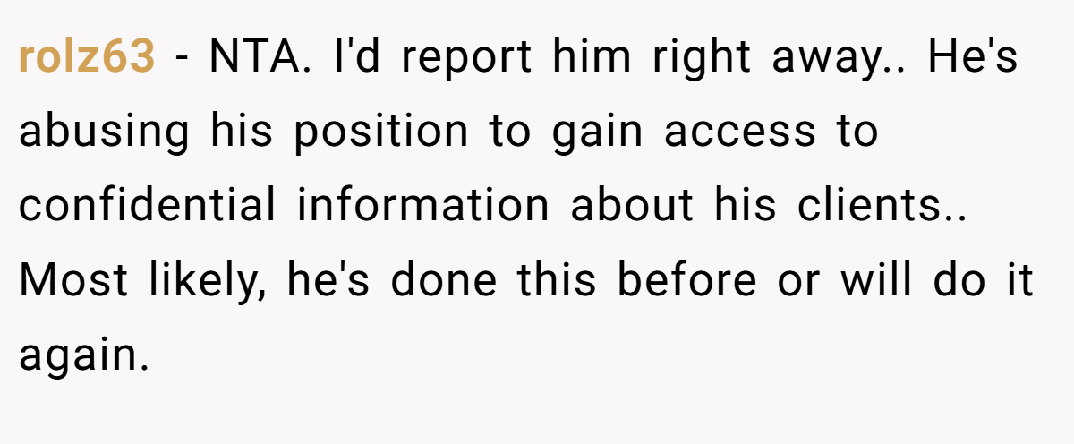 rolz63 - NTA. I'd report him right away.. He's abusing his position to gain access to confidential information about his clients.. Most likely, he's done this before or will do it again.