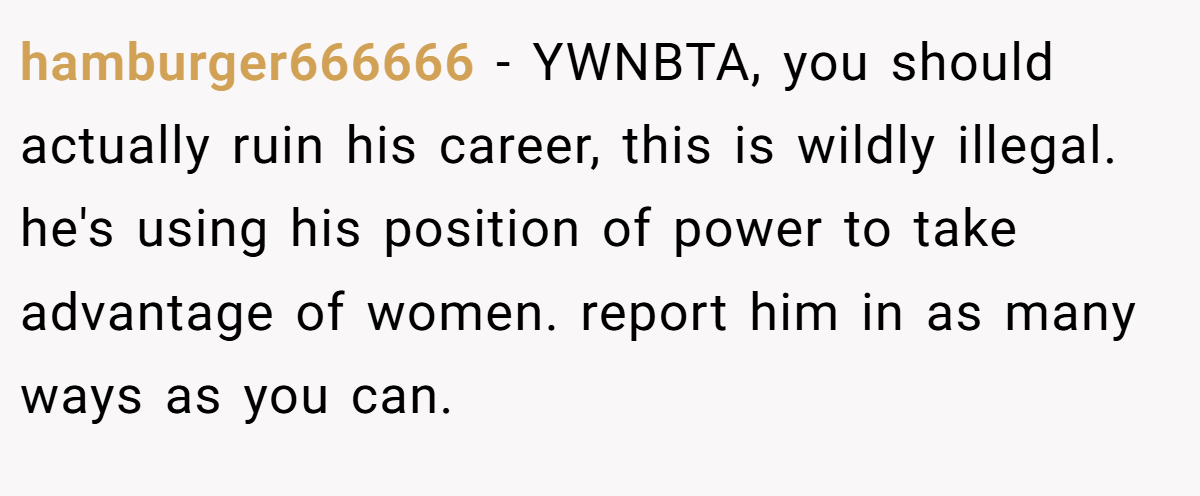 hamburger666666 - YWNBTA, you should actually ruin his career, this is wildly illegal. he's using his position of power to take advantage of women. report him in as many ways as you can.