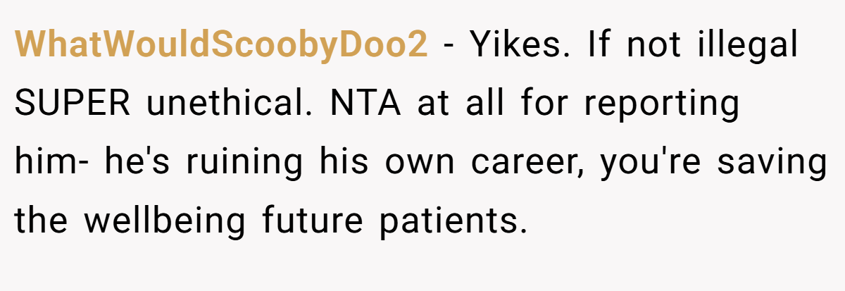 WhatWouldScoobyDoo2 - Yikes. If not illegal SUPER unethical. NTA at all for reporting him- he's ruining his own career, you're saving the wellbeing future patients.
