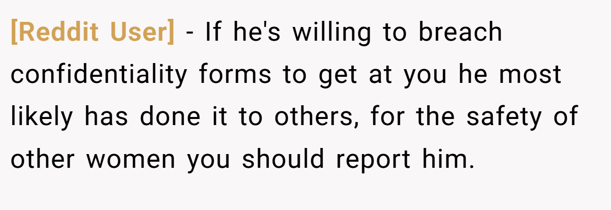 [Reddit User] - If he's willing to breach confidentiality forms to get at you he most likely has done it to others, for the safety of other women you should report him.