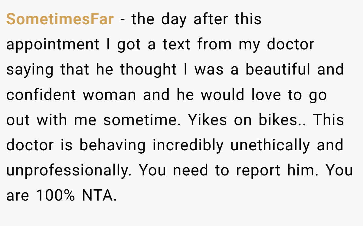 SometimesFar - the day after this appointment I got a text from my doctor saying that he thought I was a beautiful and confident woman and he would love to go out with me sometime. Yikes on bikes.. This doctor is behaving incredibly unethically and unprofessionally. You need to report him. You are 100% NTA.