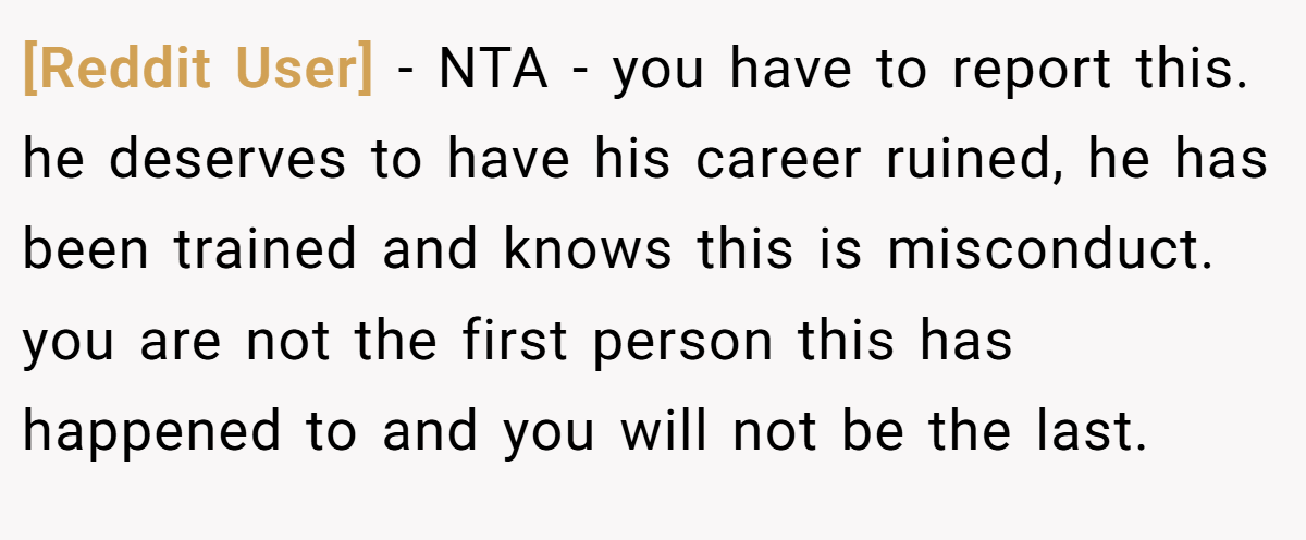 [Reddit User] - NTA - you have to report this. he deserves to have his career ruined, he has been trained and knows this is misconduct. you are not the first person this has happened to and you will not be the last.