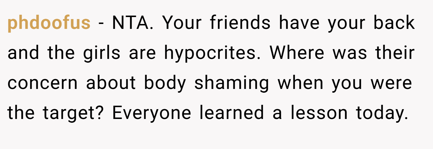 phdoofus − NTA. Your friends have your back and the girls are hypocrites. Where was their concern about body shaming when you were the target? Everyone learned a lesson today.
